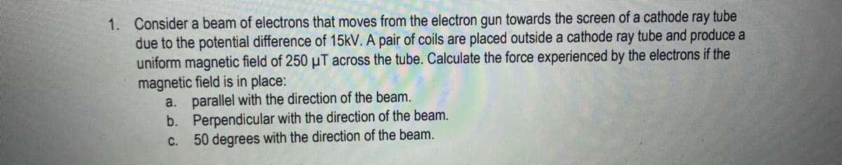 1. Consider a beam of electrons that moves from the electron gun towards the screen of a cathode ray tube
due to the potential difference of 15kV. A pair of coils are placed outside a cathode ray tube and produce a
uniform magnetic field of 250 µT across the tube. Calculate the force experienced by the electrons if the
magnetic field is in place:
a. parallel with the direction of the beam.
b.
Perpendicular with the direction of the beam.
50 degrees with the direction of the beam.
C.