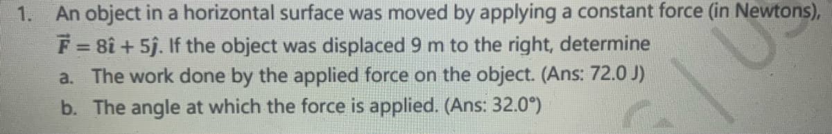 1. An object in a horizontal surface was moved by applying a constant force (in Newtons),
F = 8î + 5j. If the object was displaced 9 m to the right, determine
a. The work done by the applied force on the object. (Ans: 72.0 J)
b. The angle at which the force is applied. (Ans: 32.0°)
