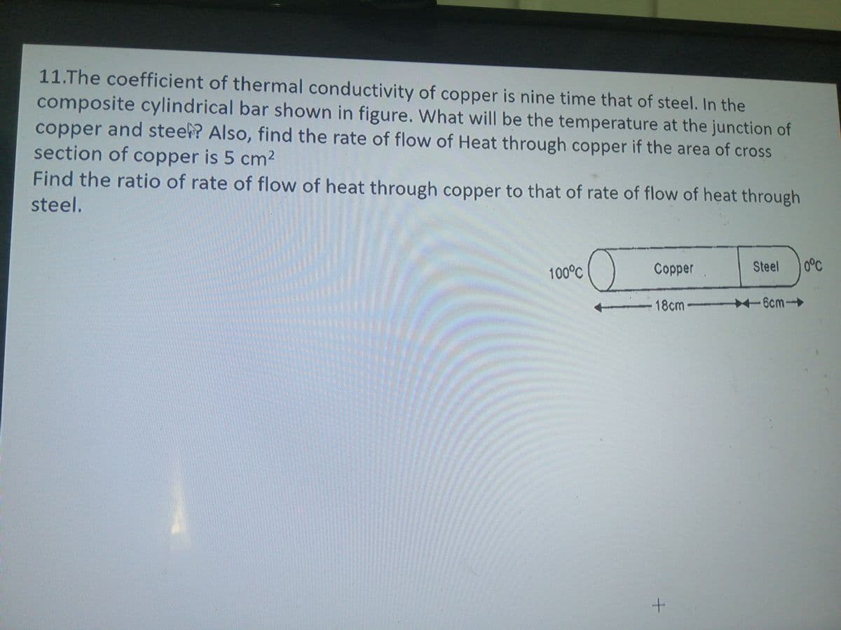 11.The coefficient of thermal conductivity of copper is nine time that of steel. In the
composite cylindrical bar shown in figure. What will be the temperature at the junction of
copper and stee? Also, find the rate of flow of Heat through copper if the area of cross
section of copper is 5 cm2
Find the ratio of rate of flow of heat through copper to that of rate of flow of heat through
steel.
100°C
Copper
Steel
0°C
18cm -6cm-
+.
