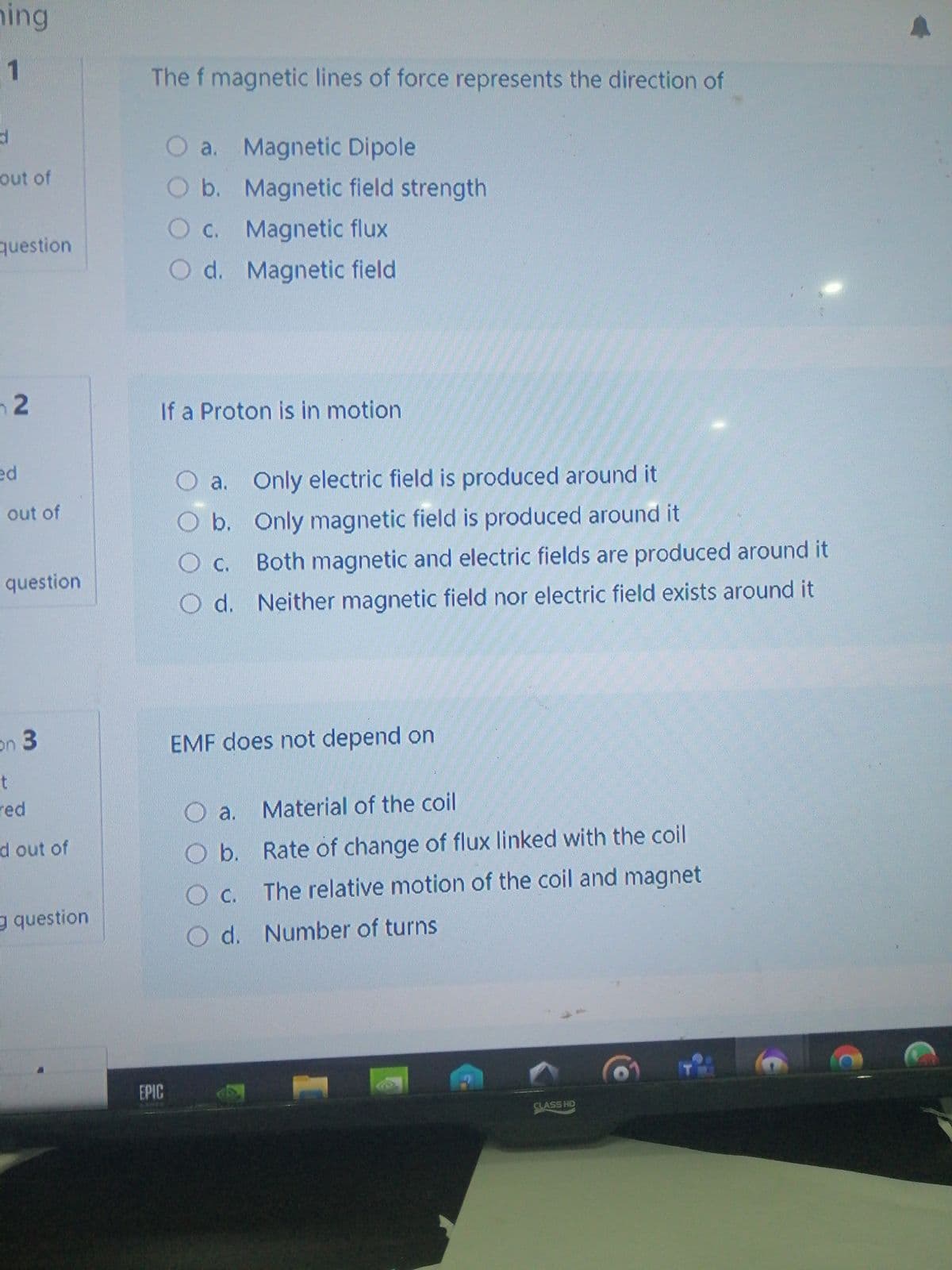 hing
1
The f magnetic lines of force represents the direction of
O a. Magnetic Dipole
Ob. Magnetic field strength
out of
question
O c. Magnetic flux
O d. Magnetic field
n2
If a Proton is in motion
ed
O a. Only electric field is produced around it
i out of
b. Only magnetic field is produced around it
Oc. Both magnetic and electric fields are produced around it
Oc.
question
O d. Neither magnetic field nor electric field exists around it
券
on 3
EMF does not depend on
t
red
O a. Material of the coil
d out of
Ob. Rate of change of flux linked with the coil
Oc. The relative motion of the coil and magnet
g question
Od. Number of turns
EPIC
CLASS HD
