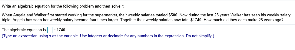 Write an algebraic equation for the following problem and then solve it.
When Angela and Walker first started working for the supermarket, their weekly salaries totaled $500. Now during the last 25 years Walker has seen his weekly salary
triple. Angela has seen her weekly salary become four times larger. Together their weekly salaries now total $1740. How much did they each make 25 years ago?
The algebraic equation is 1740.
an expression sing x as the variable. Use integers or decimals for any numbers in the expression. Do not simplify.)
(Туре
