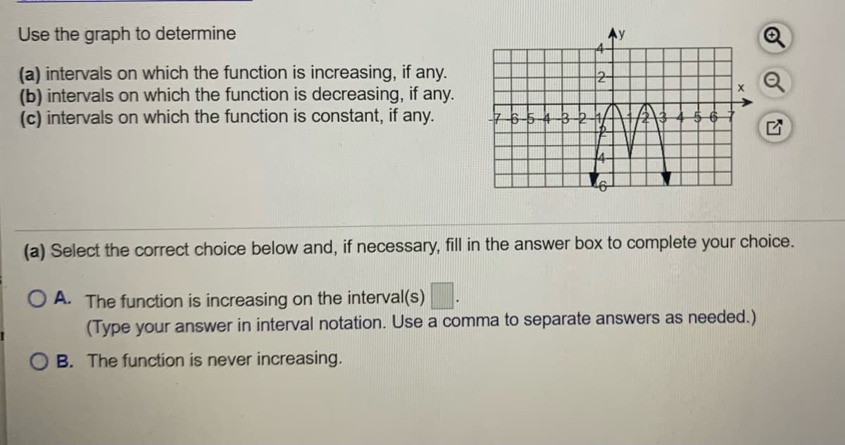 Use the graph to determine
(a) intervals on which the function is increasing, if any.
(b) intervals on which the function is decreasing, if any.
(c) intervals on which the function is constant, if any.
2-
(a) Select the correct choice below and, if necessary, fill in the answer box to complete your choice.
O A. The function is increasing on the interval(s)
(Type your answer in interval notation. Use a comma to separate answers as needed.)
O B. The function is never increasing.
