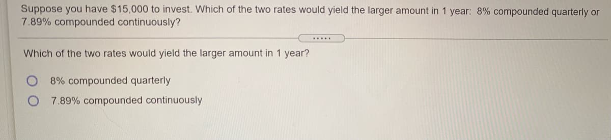 Suppose you have $15,000 to invest. Which of the two rates would yield the larger amount in 1 year: 8% compounded quarterly or
7.89% compounded continuously?
Which of the two rates would yield the larger amount in 1 year?
8% compounded quarterly
7.89% compounded continuously
