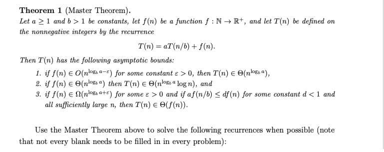 Theorem 1 (Master Theorem).
Let a ≥ 1 and b> 1 be constants, let f(n) be a function f: N→ R+, and let T(n) be defined on
the nonnegative integers by the recurrence
T(n)= aT(n/b) + f(n).
Then T(n) has the following asymptotic bounds:
1. if f(n) = O(nlogs a-E) for some constant e > 0, then T(n) = (nossa),
2. if f(n) = (nlos a) then T(n) = (nloga log n), and
3. if f(n) = N(n¹og a+s) for some e > 0 and if af (n/b) ≤df (n) for some constant d < 1 and
all sufficiently large n, then T(n) = (f(n)).
Use the Master Theorem above to solve the following recurrences when possible (note
that not every blank needs to be filled in in every problem):