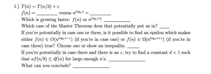 1.) T(n) = T(n/3) + c
f(n) =
versus nog, a =
Which is growing faster: f(n) or noa?
Which case of the Master Theorem does that potentially put us in?
If you're potentially in case one or three, is it possible to find an epsilon which makes
either f(n) € O(nossa-) (if you're in case one) or f(n) = N(nloa+e) (if you're in
case three) true? Choose one or show an inequality.
If you're potentially in case three and there is an e, try to find a constant d < 1 such
that af (n/b) ≤ df (n) for large enough n's.
What can you conclude?