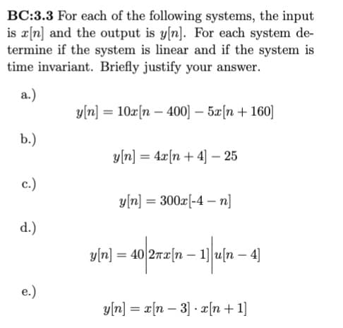 BC:3.3 For each of the following systems, the input
is x[n] and the output is y[n]. For each system de-
termine if the system is linear and if the system is
time invariant. Briefly justify your answer.
a.)
b.)
c.)
d.)
e.)
y[n] = 10x[n- 400] - 5x[n+ 160]
y[n] = 4x[n+4] - 25
y[n] = 300x[-4-n]
y[n] = 40 2πx[n 1]u[n- 4]
-
-
y[n] = x[n 3] x [n+1]