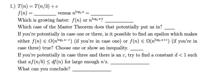 1.) T(n) = T(n/3) + c
f(n) =
Which is growing faster: f(n) or n
Which case of the Master Theorem does that potentially put us in?
log, a =
versus n'
nlog, a?
If you're potentially in case one or three, is it possible to find an epsilon which makes
either f(n) = O(noga-) (if you're in case one) or f(n) = N(nloa+e) (if you're in
case three) true? Choose one or show an inequality.
If you're potentially in case three and there is an e, try to find a constant d < 1 such
that af (n/b) ≤ df (n) for large enough n's.
What can you conclude?