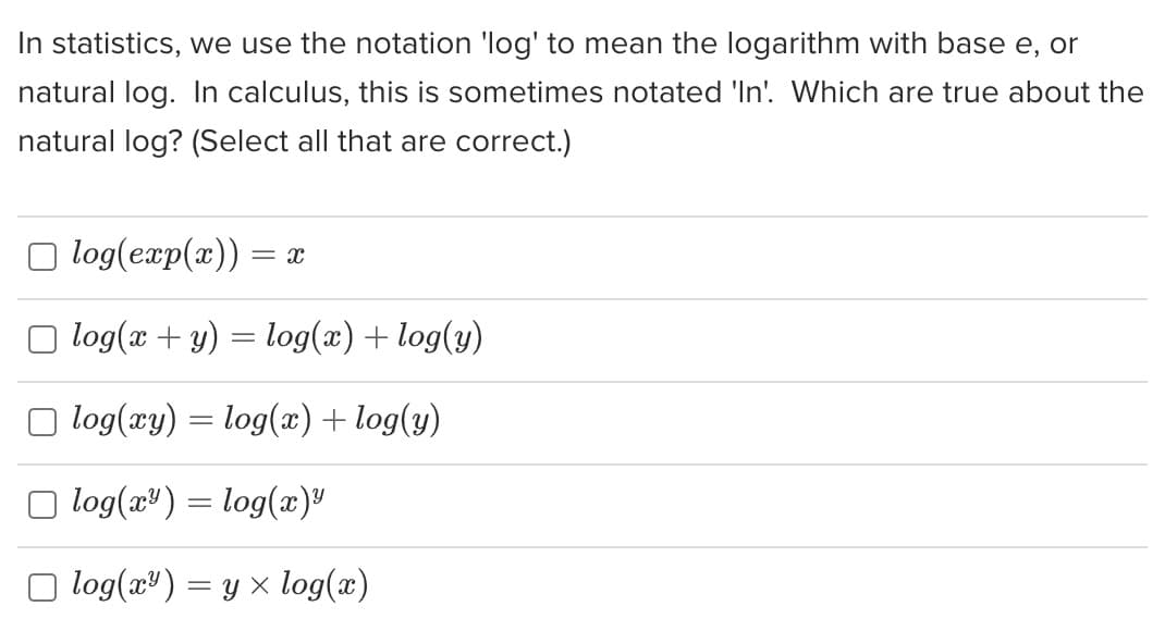 In statistics, we use the notation 'log' to mean the logarithm with base e, or
natural log. In calculus, this is sometimes notated 'In'. Which are true about the
natural log? (Select all that are correct.)
log(exp(x)) = x
log(x + y) = log(x) + log(y)
□ log(xy) = log(x) + log(y)
log(x) = log(x)"
□ log(x²) = y × log(x)