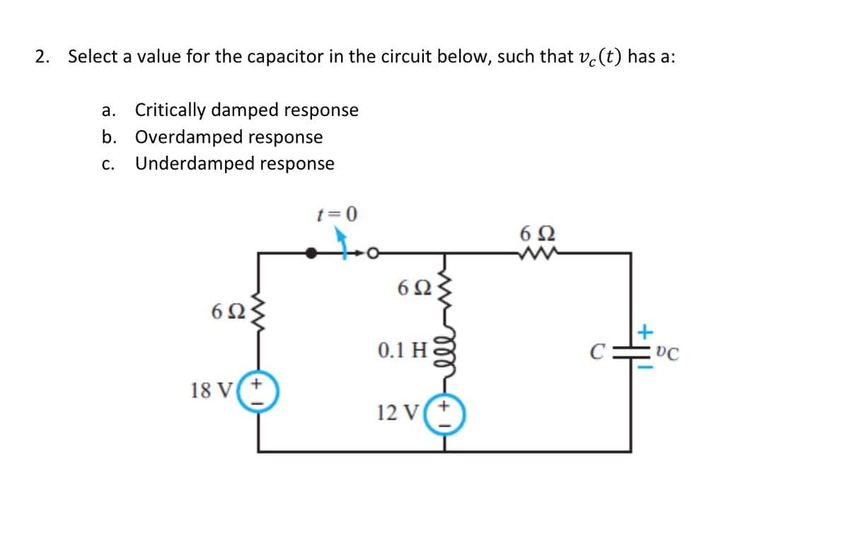 2. Select a value for the capacitor in the circuit below, such that v(t) has a:
a. Critically damped response
b. Overdamped response
C. Underdamped response
692
18 V(+
t=0
6502
0.1 H
12 V(+
6Ω
C
DC