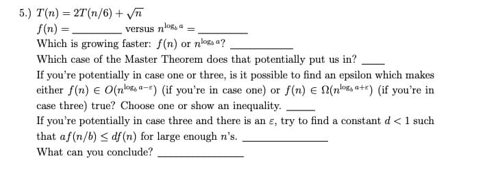 5.) T(n) = 2T (n/6) + √n
f(n) =
Which is growing faster: f(n) or nlogs a?
Which case of the Master Theorem does that potentially put us in?
log, a
versus n'
=
If you're potentially in case one or three, is it possible to find an epsilon which makes
either f(n) = O(nosa-) (if you're in case one) or f(n) € (nosa+) (if you're in
case three) true? Choose one or show an inequality.
If you're potentially in case three and there is an e, try to find a constant d < 1 such
that af (n/b) ≤ df (n) for large enough n's.
What can you conclude?