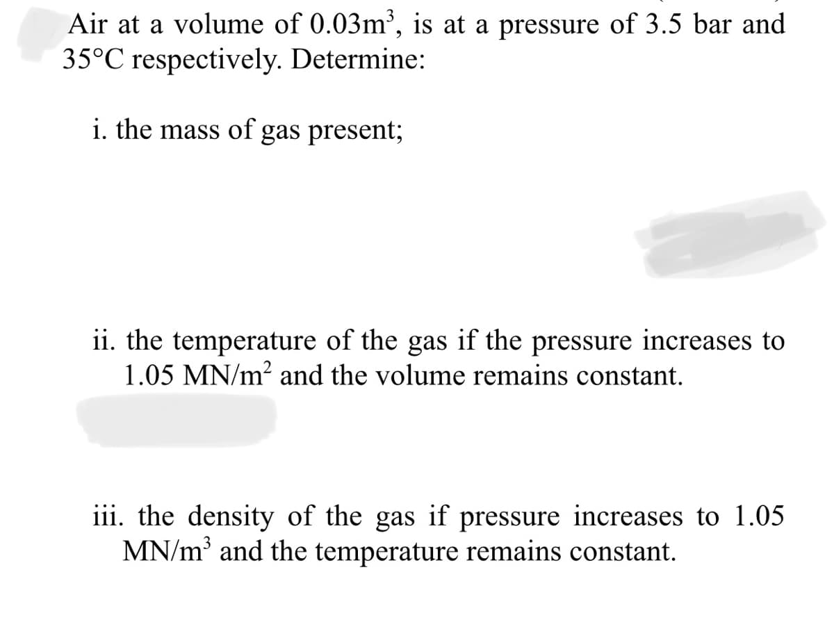 Air at a volume of 0.03m³, is at a pressure of 3.5 bar and
35°C respectively. Determine:
i. the mass of gas present;
ii. the temperature of the gas if the pressure increases to
1.05 MN/m? and the volume remains constant.
iii. the density of the gas if pressure increases to 1.05
MN/m and the temperature remains constant.
