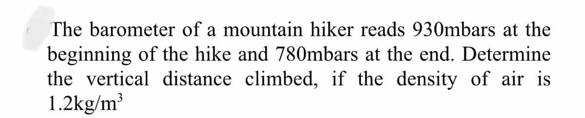 The barometer of a mountain hiker reads 930mbars at the
beginning of the hike and 780mbars at the end. Determine
the vertical distance climbed, if the density of air is
1.2kg/m³
3
