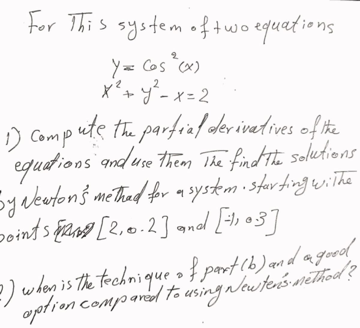 ions
For This system of two equatio
2
Y = Cos (x)
x² + y² = x=2
1) Compute the partial derivatives of the
equations and use them the find the solutions
Sy
by Newton's methad for a system - starting withe
soints [2.0.2] and [=1103]
1) when is the technique of part (b) and a good
aption compared to using Newter's method ?