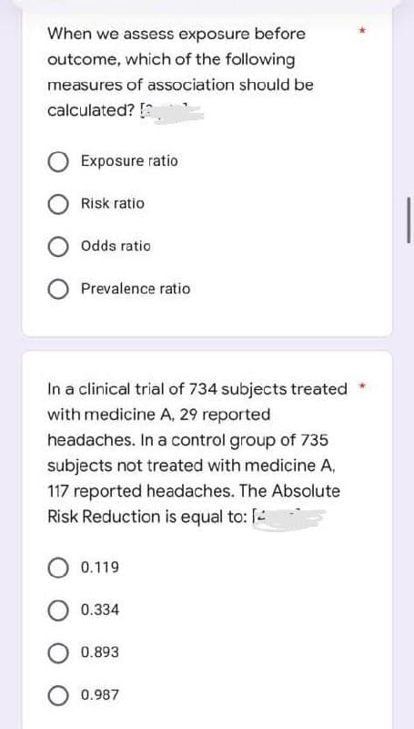When we assess exposure before
outcome, which of the following
measures of association should be
calculated? [
Exposure ratio
Risk ratio
Odds ratio
Prevalence ratio
In a clinical trial of 734 subjects treated
with medicine A, 29 reported
headaches. In a control group of 735
subjects not treated with medicine A,
117 reported headaches. The Absolute
Risk Reduction is equal to: [
0.119
0.334
0.893
0.987