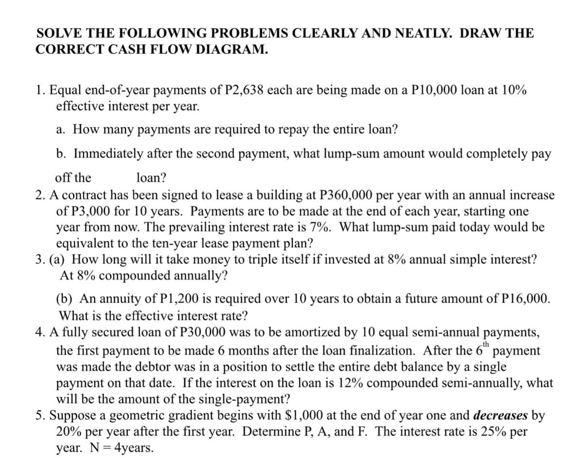 SOLVE THE FOLLOWING PROBLEMS CLEARLY AND NEATLY. DRAW THE
CORRECT CASH FLOW DIAGRAM.
1. Equal end-of-year payments of P2,638 each are being made on a P10,000 loan at 10%
effective interest per year.
a. How many payments are required to repay the entire loan?
b. Immediately after the second payment, what lump-sum amount would completely pay
off the
loan?
2. A contract has been signed to lease a building at P360,000 per year with an annual increase
of P3,000 for 10 years. Payments are to be made at the end of each year, starting one
year from now. The prevailing interest rate is 7%. What lump-sum paid today would be
equivalent to the ten-year lease payment plan?
3. (a) How long will it take money to triple itself if invested at 8% annual simple interest?
At 8% compounded annually?
(b) An annuity of P1,200 is required over 10 years to obtain a future amount of P16,000.
What is the effective interest rate?
4. A fully secured loan of P30,000 was to be amortized by 10 equal semi-annual payments,
the first payment to be made 6 months after the loan finalization. After the 6th payment
was made the debtor was in a position to settle the entire debt balance by a single
payment on that date. If the interest on the loan is 12% compounded semi-annually, what
will be the amount of the single-payment?
5. Suppose a geometric gradient begins with $1,000 at the end of year one and decreases by
20% per year after the first year. Determine P, A, and F. The interest rate is 25% per
year. N= 4years.