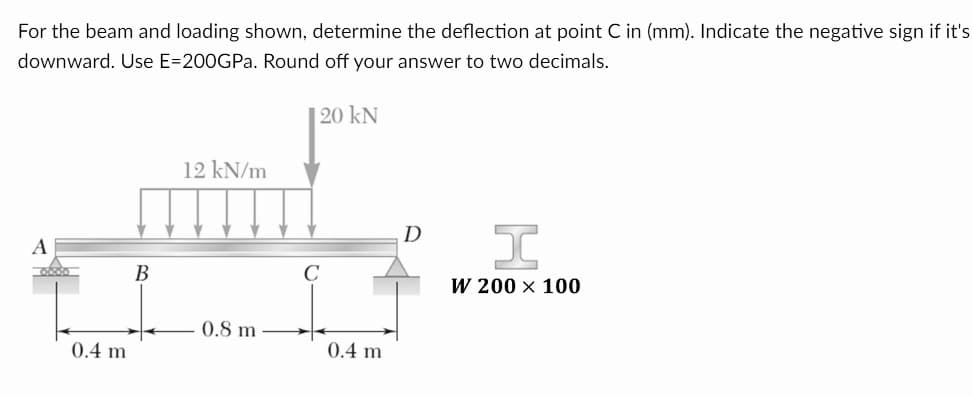 For the beam and loading shown, determine the deflection at point C in (mm). Indicate the negative sign if it's
downward. Use E=200GPa. Round off your answer to two decimals.
A
00:00
0.4 m
B
12 kN/m
0.8 m
120 KN
0.4 m
D
I
W 200 x 100