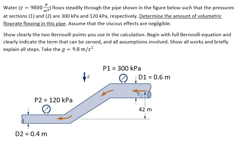 Water (y = 9800-
flows steadily through the pipe shown in the figure below such that the pressures
at sections (1) and (2) are 300 kPa and 120 kPa, respectively. Determine the amount of volumetric
flowrate flowing in this pipe. Assume that the viscous effects are negligible.
Show clearly the two Bernoulli points you use in the calculation. Begin with full Bernoulli equation and
clearly indicate the term that can be zeroed, and all assumptions involved. Show all works and briefly
explain all steps. Take the g = 9.8 m/s?
P1 = 300 kPa
D1 = 0.6 m
P2 = 120 kPa
42 m
D2 = 0.4 m
