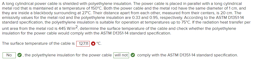 A long cylindrical power cable is shielded with polyethylene insulation. The power cable is placed in parallel with a long cylindrical
metal rod that is maintained at a temperature of 150°C. Both the power cable and the metal rod have the same diameter of 1 cm, and
they are inside a blackbody surrounding at 27°C. Their distance apart from each other, measured from their centers, is 20 cm. The
emissivity values for the metal rod and the polyethylene insulation are 0.33 and 0.95, respectively. According to the ASTM D1351-14
standard specification, the polyethylene insulation is suitable for operation at temperatures up to 75°C. If the radiation heat transfer per
unit area from the metal rod is 445 W/m2, determine the surface temperature of the cable and check whether the polyethylene
insulation for the power cable would comply with the ASTM D1351-14 standard specification.
The surface temperature of the cable is 127.11 °C.
No ✪, the polyethylene insulation for the power cable will not
comply with the ASTM D1351-14 standard specification.