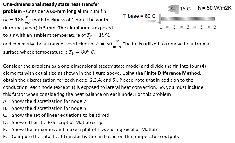 One-dimensional steady state heat transfer
problem - Consider a 60-mm long aluminum fin
mk
(k = 186) with thickness of 1 mm. The width
(into the paper) is 5 mm. The aluminum is exposed
to air with an ambient temperature of Tf = 15°C
and convective heat transfer coefficient of h = 50
surface whose temperature is T = 80° C.
W
m²K
T base = 80 C
Tid 15 C
(3)
h = 50 W/m2K
The fin is utilized to remove heat from a
C. Show the set of linear equations to be solved
D. Show either the EES script or Matlab script
E.
Show the outcomes and make a plot of T vs x using Excel or Matlab
F. Compute the total heat transfer by the fin based on the temperature outputs
Consider the problem as a one-dimensional steady state model and divide the fin into four (4)
elements with equal size as shown in the figure above. Using the Finite Difference Method,
obtain the discretization for each node (2,3,4, and 5). Please note that in addition to the
conduction, each node (except 1) is exposed to lateral heat convection. So, you must include
this factor when considering the heat balance on each node. For this problem
A. Show the discretization for node 2
B. Show the discretization for node 5