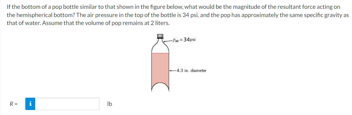If the bottom of a pop bottle similar to that shown in the figure below, what would be the magnitude of the resultant force acting on
the hemispherical bottom? The air pressure in the top of the bottle is 34 psi, and the pop has approximately the same specific gravity as
that of water. Assume that the volume of pop remains at 2 liters.
Pair = 34psi
-4.3 in, diameter
R =
i
Ib
