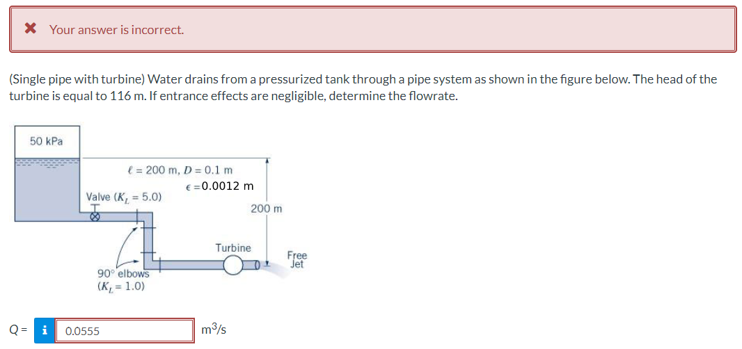 X Your answer is incorrect.
(Single pipe with turbine) Water drains from a pressurized tank through a pipe system as shown in the figure below. The head of the
turbine is equal to 116 m. If entrance effects are negligible, determine the flowrate.
50 kPa
l = 200 m, D= 0.1 m
€ = 0.0012 m
Valve (K, = 5.0)
200 m
Turbine
Free
Jet
90° elbows
(K, = 1.0)
Q =
0.0555
m3/s
