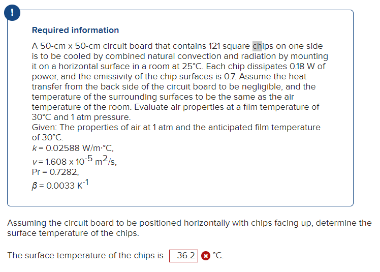 Required information
A 50-cm x 50-cm circuit board that contains 121 square chips on one side
is to be cooled by combined natural convection and radiation by mounting
it on a horizontal surface in a room at 25°C. Each chip dissipates 0.18 W of
power, and the emissivity of the chip surfaces is 0.7. Assume the heat
transfer from the back side of the circuit board to be negligible, and the
temperature of the surrounding surfaces to be the same as the air
temperature of the room. Evaluate air properties at a film temperature of
30°C and 1 atm pressure.
Given: The properties of air at 1 atm and the anticipated film temperature
of 30°C.
k = 0.02588 W/m.°C,
v=1.608 x 10-5 m²/s,
Pr = 0.7282,
B = 0.0033 K-1
Assuming the circuit board to be positioned horizontally with chips facing up, determine the
surface temperature of the chips.
The surface temperature of the chips is 36.2 °C.