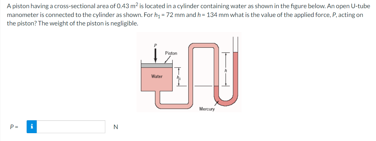 A piston having a cross-sectional area of 0.43 m2 is located in a cylinder containing water as shown in the figure below. An open U-tube
manometer is connected to the cylinder as shown. For h1 = 72 mm and h = 134 mm what is the value of the applied force, P, acting on
the piston? The weight of the piston is negligible.
Piston
Water
Mercury
P =
i
N
