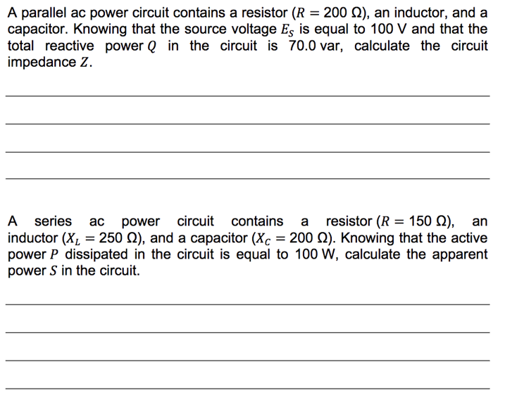 A parallel ac power circuit contains a resistor (R = 2002), an inductor, and a
capacitor. Knowing that the source voltage Es is equal to 100 V and that the
total reactive power Q in the circuit is 70.0 var, calculate the circuit
impedance Z.
A series ac power circuit contains a
resistor (R = 150 M2), an
inductor (X₂ = 250 ), and a capacitor (Xc = 200 22). Knowing that the active
power P dissipated in the circuit is equal to 100 W, calculate the apparent
power S in the circuit.