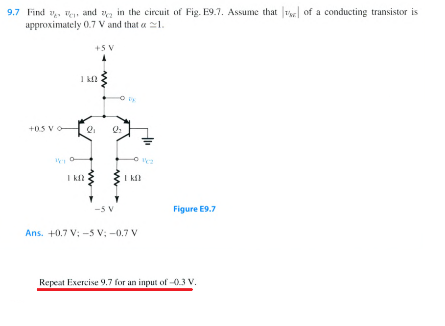 9.7 Find ve, v, and ve in the circuit of Fig. E9.7. Assume that Vg of a conducting transistor is
approximately 0.7 V and that a 1.
+5 V
1 kN
VE
+0.5 V o-
Q2
I kN
1 kN
-5 V
Figure E9.7
Ans. +0.7 V; –5 V; –0.7 V
Repeat Exercise 9.7 for an input of -0.3 V.
