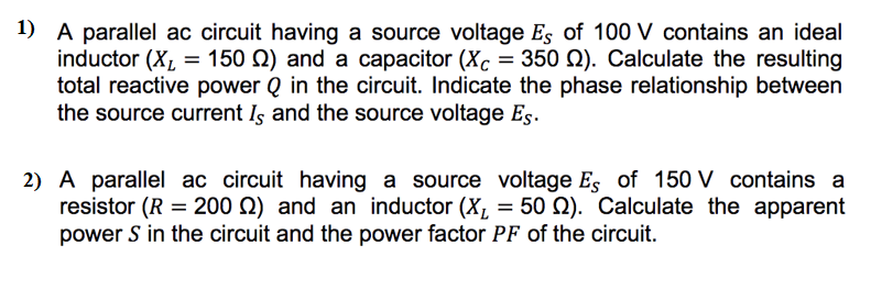 1) A parallel ac circuit having a source voltage Es of 100 V contains an ideal
inductor (X₂ = 150 ) and a capacitor (Xc = 350 2). Calculate the resulting
total reactive power Q in the circuit. Indicate the phase relationship between
the source current Is and the source voltage Es.
2) A parallel ac circuit having a source voltage Es of 150 V contains a
resistor (R = 200 ) and an inductor (X₂ = 50 ). Calculate the apparent
power S in the circuit and the power factor PF of the circuit.