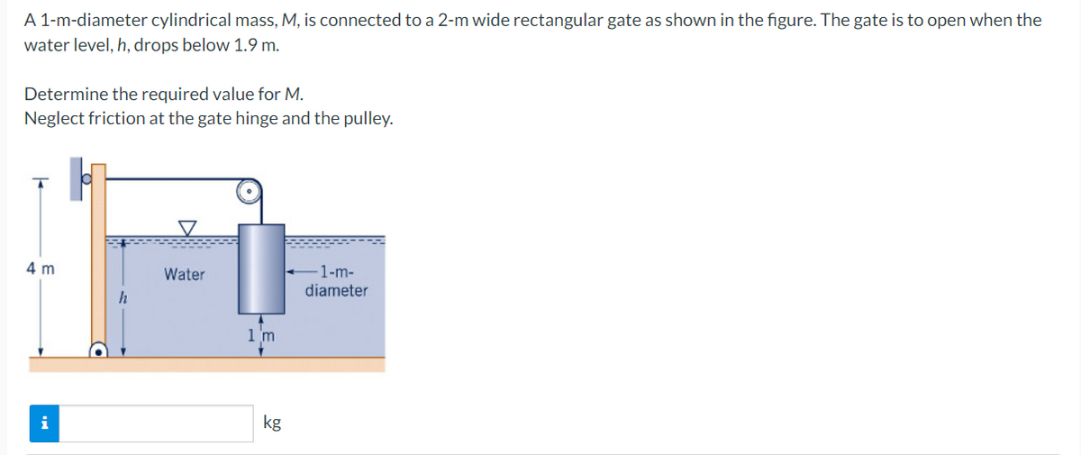 A 1-m-diameter cylindrical mass, M, is connected to a 2-m wide rectangular gate as shown in the figure. The gate is to open when the
water level, h, drops below 1.9 m.
Determine the required value for M.
Neglect friction at the gate hinge and the pulley.
4 m
Water
-1-m-
diameter
1 m
kg
