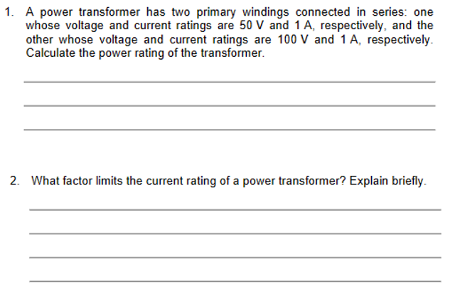 1. A power transformer has two primary windings connected in series: one
whose voltage and current ratings are 50 V and 1 A, respectively, and the
other whose voltage and current ratings are 100 V and 1 A, respectively.
Calculate the power rating of the transformer.
2. What factor limits the current rating of a power transformer? Explain briefly.