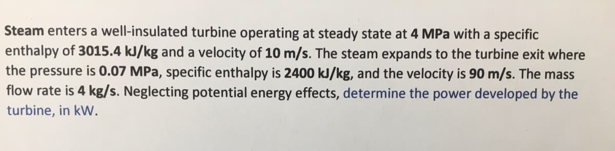 Steam enters a well-insulated turbine operating at steady state at 4 MPa with a specific
enthalpy of 3015.4 kJ/kg and a velocity of 10 m/s. The steam expands to the turbine exit where
the pressure is 0.07 MPa, specific enthalpy is 2400 kJ/kg, and the velocity is 90 m/s. The mass
flow rate is 4 kg/s. Neglecting potential energy effects, determine the power developed by the
turbine, in kW.
