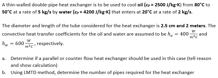 A thin-walled double-pipe heat exchanger is to be used to cool oil (cp= 2500 J/kg-K) from 80°C to
50°C at a rate of 5 kg/s by water (cp= 4200 J/kg.K) that enters at 20°C at a rate of 2 kg/s.
The diameter and length of the tube considered for the heat exchanger is 2.5 cm and 2 meters. The
convective heat transfer coefficients for the oil and water are assumed to be ho = 400- and
W
m²c
W
hw = 600 , respectively.
m²c'
a. Determine if a parallel or counter flow heat exchanger should be used in this case (tell reason
and show calculation)
b. Using LMTD method, determine the number of pipes required for the heat exchanger