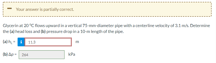 Your answer is partially correct.
Glycerin at 20 °C flows upward in a vertical 75-mm-diameter pipe with a centerline velocity of 3.1 m/s. Determine
the (a) head loss and (b) pressure drop in a 10-m length of the pipe.
(a) h̟ = i
11.3
m
(b) Ap = 264
kPa
