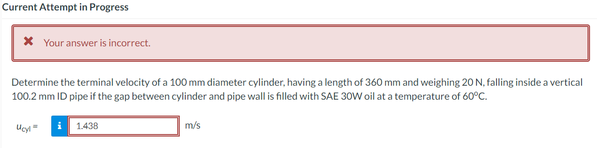Current Attempt in Progress
X Your answer is incorrect.
Determine the terminal velocity of a 100 mm diameter cylinder, having a length of 360 mm and weighing 20 N, falling inside a vertical
100.2 mm ID pipe if the gap between cylinder and pipe wall is filled with SAE 30W oil at a temperature of 60°C.
Ucyl =
i
1.438
m/s
