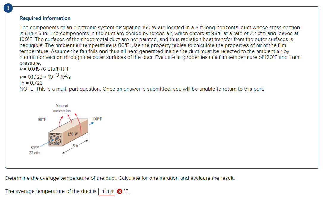 !
Required information
The components of an electronic system dissipating 150 W are located in a 5-ft-long horizontal duct whose cross section
is 6 in x 6 in. The components in the duct are cooled by forced air, which enters at 85°F at a rate of 22 cfm and leaves at
100°F. The surfaces of the sheet metal duct are not painted, and thus radiation heat transfer from the outer surfaces is
negligible. The ambient air temperature is 80°F. Use the property tables to calculate the properties of air at the film
temperature. Assume the fan fails and thus all heat generated inside the duct must be rejected to the ambient air by
natural convection through the outer surfaces of the duct. Evaluate air properties at a film temperature of 120°F and 1 atm
pressure.
k = 0.01576 Btu/h-ft-°F
v= 0.1923 x 10-3 ft²/s
Pr = 0.723
NOTE: This is a multi-part question. Once an answer is submitted, you will be unable to return to this part.
80°F
85°F
22 cfm
Natural
convection
150 W
100°F
X
Determine the average temperature of the duct. Calculate for one iteration and evaluate the result.
The average temperature of the duct is 101.4 °F.