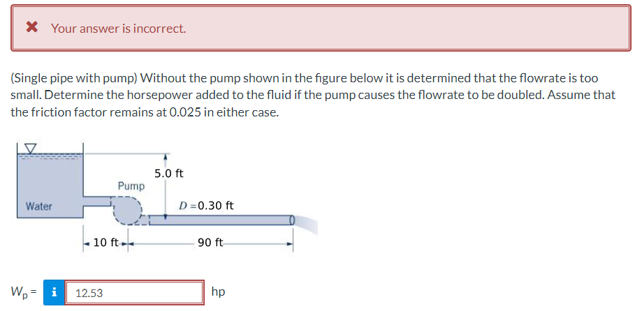 X Your answer is incorrect.
(Single pipe with pump) Without the pump shown in the figure below it is determined that the flowrate is too
small. Determine the horsepower added to the fluid if the pump causes the flowrate to be doubled. Assume that
the friction factor remains at 0.025 in either case.
5.0 ft
Pump
Water
D =0.30 ft
10 ft.
90 ft
Wp = i
12.53
hp
