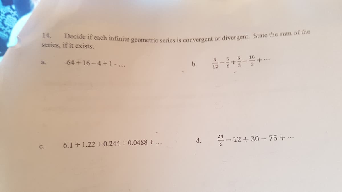Decide if each infinite geometric series is convergent or divergent. State the sum of the
14.
series, if it exists:
a.
-64+16-4+1-...
- - - --
12
10
+..
b.
24
6.1 + 1.22 + 0.244 + 0.0488 +..
d.
12 +30 75+..
c.
