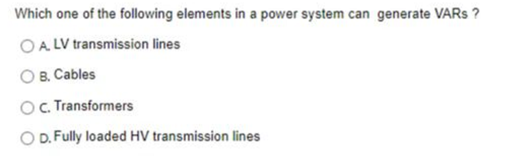 Which one of the following elements in a power system can generate VARS ?
OA.LV transmission lines
B. Cables
OC. Transformers
D. Fully loaded HV transmission lines