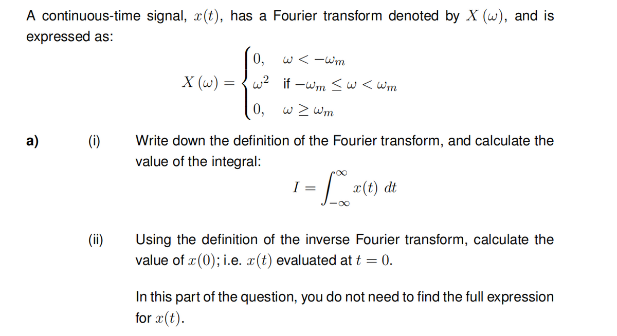 A continuous-time signal, ä(t), has a Fourier transform denoted by X (w), and is
expressed as:
0,
w<-Wm
X (w) =
w² if-wm <w<wm
w > wm
a)
(i)
Write down the definition of the Fourier transform, and calculate the
value of the integral:
I
= 100 x(t) dt
(ii)
Using the definition of the inverse Fourier transform, calculate the
value of x(0); i.e. x(t) evaluated at t = 0.
In this part of the question, you do not need to find the full expression
for x(t).