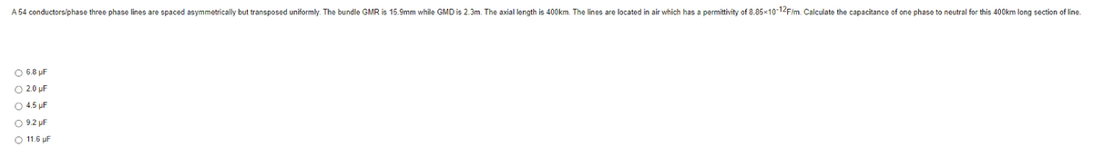 A 54 conductors/phase three phase lines are spaced asymmetrically but transposed uniformly. The bundle GMR is 15.9mm while GMD is 2.3m. The axial length is 400km. The lines are located in air which has a permittivity of 8.85×10-12F/m. Calculate the capacitance of one phase to neutral for this 400km long section of line.
O 6.8 µF
2.0 μF
4.5 µF
9.2 µF
11.6 µF