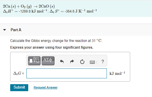 2Ca (s) + 02 (9) → 2Cao (s)
A;H° = -1269.8 kJ mol-1; A, Sº = -364.6 J K-1 mol-
Part A
Calculate the Gibbs energy change for the reaction at 31 °C.
Express your answer using four significant figures.
?
A;G =
kJ mol-1
Submit
Request Answer
