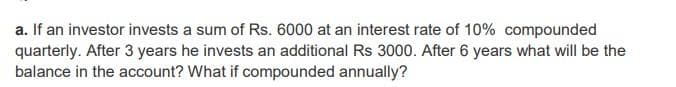 a. If an investor invests a sum of Rs. 6000 at an interest rate of 10% compounded
quarterly. After 3 years he invests an additional Rs 3000. After 6 years what will be the
balance in the account? What if compounded annually?
