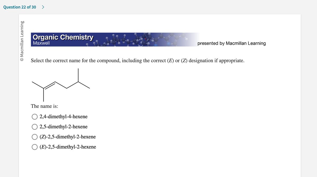 Question 22 of 30 >
O Macmillan Learning
Organic Chemistry
Maxwell
presented by Macmillan Learning
Select the correct name for the compound, including the correct (E) or (Z) designation if appropriate.
you
The name is:
2,4-dimethyl-4-hexene
O 2,5-dimethyl-2-hexene
O (Z)-2,5-dimethyl-2-hexene
O (E)-2,5-dimethyl-2-hexene