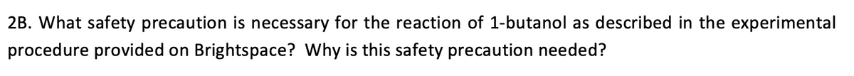 2B. What safety precaution is necessary for the reaction of 1-butanol as described in the experimental
procedure provided on Brightspace? Why is this safety precaution needed?