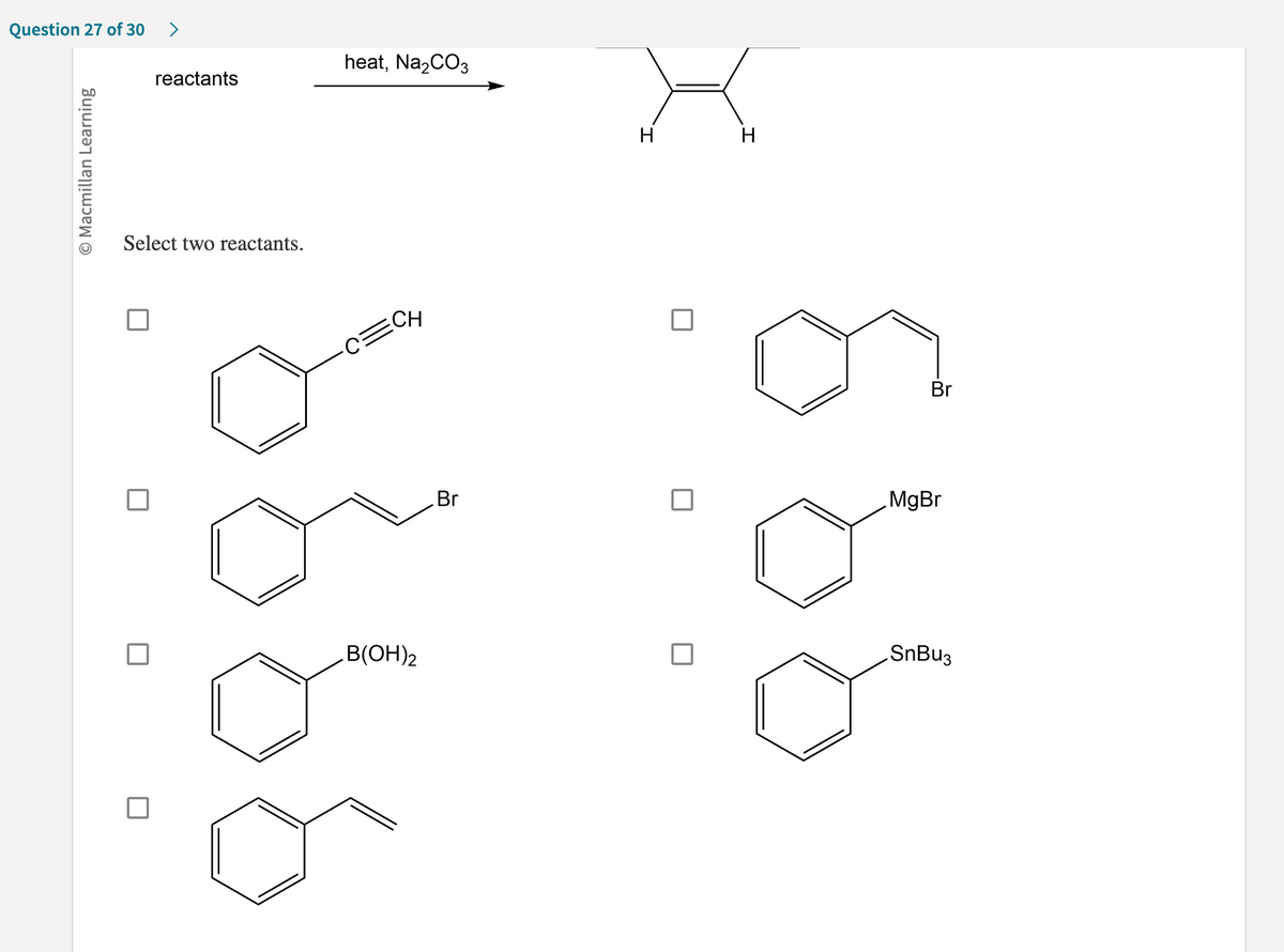 Question 27 of 30 >
O Macmillan Learning
reactants
Select two reactants.
heat, Na₂CO3
·C=CH
B(OH)2
Br
H
H
Br
MgBr
SnBu3