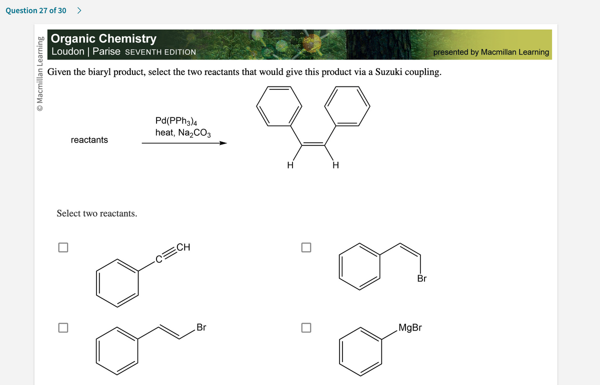 Question 27 of 30 >
O Macmillan Learning
Organic Chemistry
Loudon | Parise SEVENTH EDITION
Given the biaryl product, select the two reactants that would give this product via a Suzuki coupling.
reactants
Select two reactants.
Pd(PPH3)4
heat, Na₂CO3
·C=CH
Br
H
H
Br
MgBr
presented by Macmillan Learning