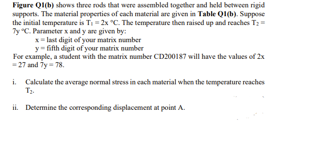 Figure Q1(b) shows three rods that were assembled together and held between rigid
supports. The material properties of each material are given in Table Q1(b). Suppose
the initial temperature is T1 = 2x °C. The temperature then raised up and reaches T2 =
7y °C. Parameter x and y are given by:
x = last digit of your matrix number
y = fifth digit of your matrix number
For example, a student with the matrix number CD200187 will have the values of 2x
= 27 and 7y = 78.
i. Calculate the average normal stress in each material when the temperature reaches
T2-
ii. Determine the corresponding displacement at point A.
