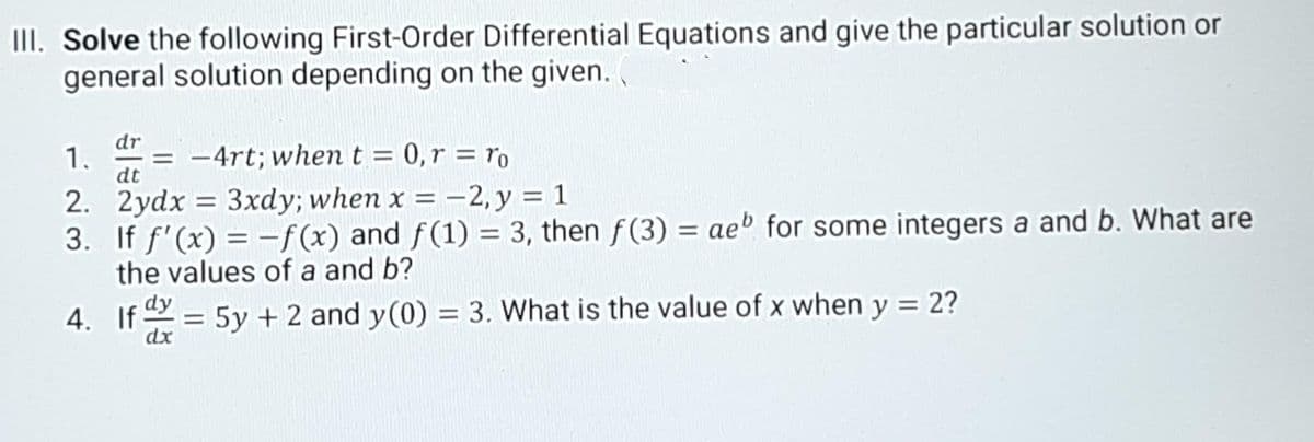 III. Solve the following First-Order Differential Equations and give the particular solution or
general solution depending on the given. .
dr
1.
= -4rt; when t = 0,r = ro
%3D
dt
2. 2ydx = 3xdy; when x = -2, y = 1
3. If f'(x) = -f(x) and f(1) = 3, then f(3) = aeº for some integers a and b. What are
the values of a and b?
%3D
4. If = 5y + 2 and y(0) = 3. What is the value of x when y = 2?
dx
